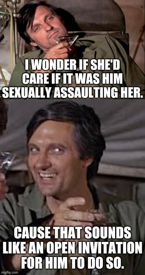 Hawkeye Pierce M.E.M.E | I WONDER IF SHE'D CARE IF IT WAS HIM SEXUALLY ASSAULTING HER. CAUSE THAT SOUNDS LIKE AN OPEN INVITATION FOR HIM TO DO SO. | image tagged in hawkeye pierce meme | made w/ Imgflip meme maker