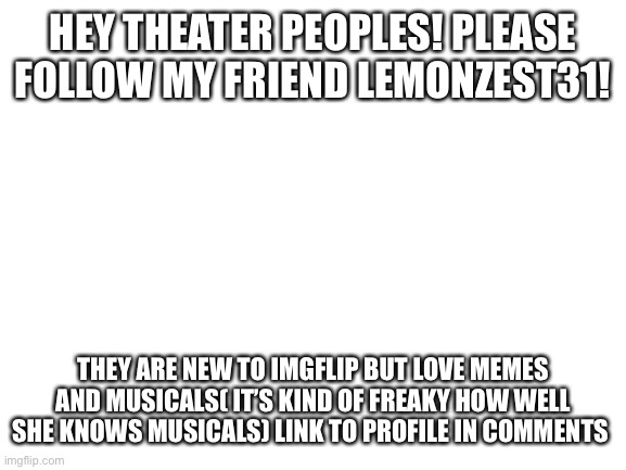 Blank White Template | HEY THEATER PEOPLES! PLEASE FOLLOW MY FRIEND LEMONZEST31! THEY ARE NEW TO IMGFLIP BUT LOVE MEMES AND MUSICALS( IT’S KIND OF FREAKY HOW WELL SHE KNOWS MUSICALS) LINK TO PROFILE IN COMMENTS | image tagged in blank white template | made w/ Imgflip meme maker