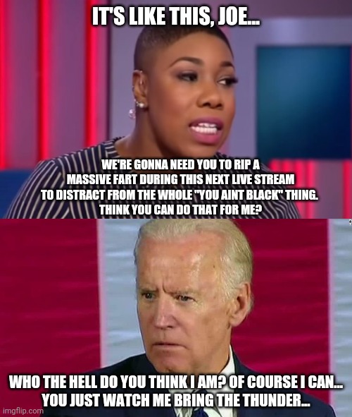 Distraction Brapps | IT'S LIKE THIS, JOE... WE'RE GONNA NEED YOU TO RIP A MASSIVE FART DURING THIS NEXT LIVE STREAM TO DISTRACT FROM THE WHOLE "YOU AINT BLACK" THING. 
THINK YOU CAN DO THAT FOR ME? WHO THE HELL DO YOU THINK I AM? OF COURSE I CAN...
YOU JUST WATCH ME BRING THE THUNDER... | image tagged in joe biden,distraction,farts | made w/ Imgflip meme maker