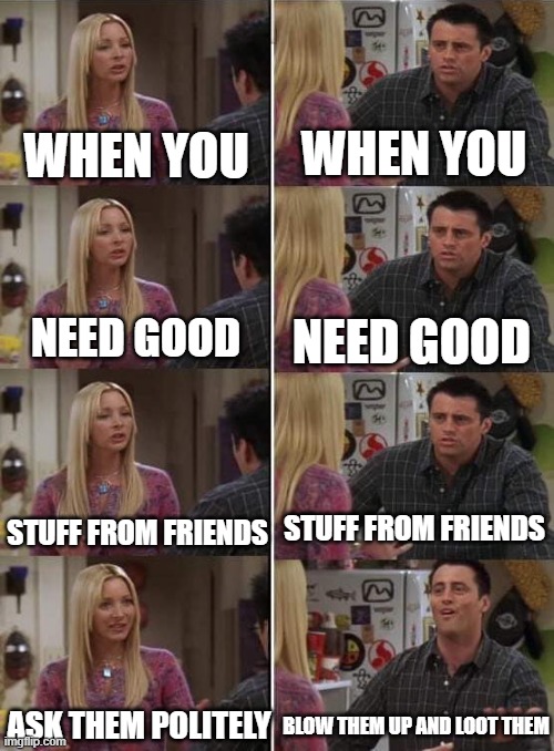 All shooter games be like | WHEN YOU; WHEN YOU; NEED GOOD; NEED GOOD; STUFF FROM FRIENDS; STUFF FROM FRIENDS; ASK THEM POLITELY; BLOW THEM UP AND LOOT THEM | image tagged in phoebe teaching joey in friends | made w/ Imgflip meme maker