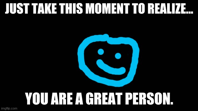 Blank Screen | JUST TAKE THIS MOMENT TO REALIZE... YOU ARE A GREAT PERSON. | image tagged in blank screen | made w/ Imgflip meme maker
