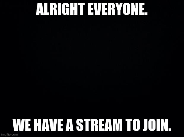 Link in comments | ALRIGHT EVERYONE. WE HAVE A STREAM TO JOIN. | image tagged in black background | made w/ Imgflip meme maker