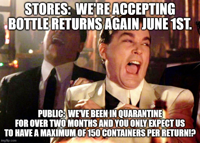 Good Fellas Hilarious | STORES:  WE'RE ACCEPTING BOTTLE RETURNS AGAIN JUNE 1ST. PUBLIC:  WE'VE BEEN IN QUARANTINE FOR OVER TWO MONTHS AND YOU ONLY EXPECT US TO HAVE A MAXIMUM OF 150 CONTAINERS PER RETURN!? | image tagged in memes,good fellas hilarious | made w/ Imgflip meme maker