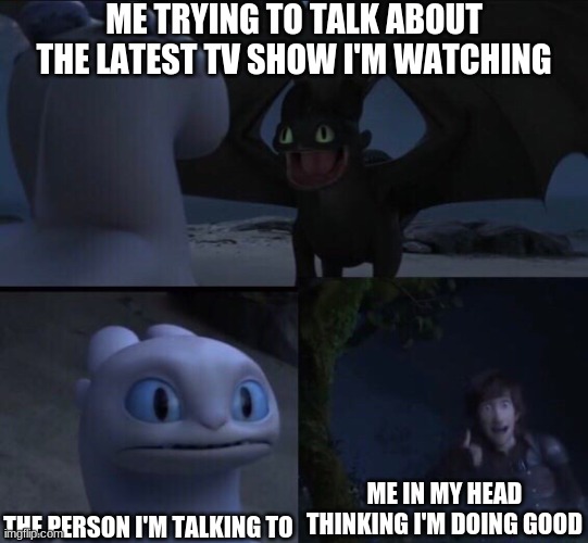 How to train your dragon 3 | ME TRYING TO TALK ABOUT THE LATEST TV SHOW I'M WATCHING; THE PERSON I'M TALKING TO; ME IN MY HEAD THINKING I'M DOING GOOD | image tagged in how to train your dragon 3 | made w/ Imgflip meme maker