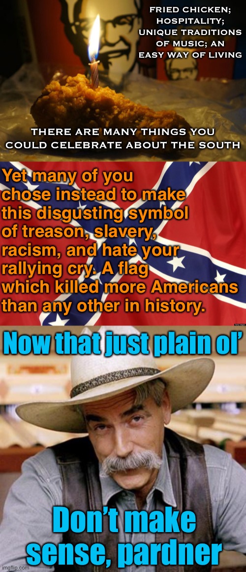 Cringing at any of my fellow Southern-born Americans who continue to fly this flag. | FRIED CHICKEN; HOSPITALITY; UNIQUE TRADITIONS OF MUSIC; AN EASY WAY OF LIVING; THERE ARE MANY THINGS YOU COULD CELEBRATE ABOUT THE SOUTH; Yet many of you chose instead to make this disgusting symbol of treason, slavery, racism, and hate your rallying cry. A flag which killed more Americans than any other in history. Now that just plain ol’; Don’t make sense, pardner | image tagged in sarcasm cowboy,confederate flag,fried chicken birthday,confederacy,treason,southern pride | made w/ Imgflip meme maker