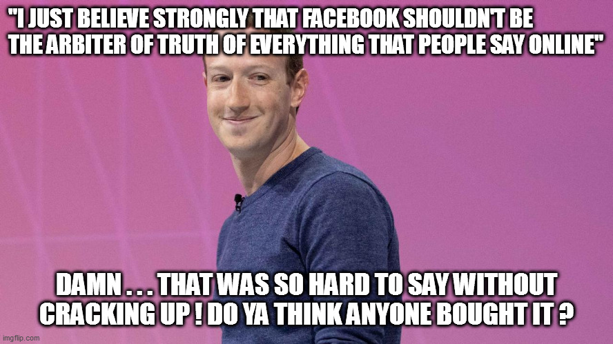 Zucky knows humor! | "I JUST BELIEVE STRONGLY THAT FACEBOOK SHOULDN'T BE THE ARBITER OF TRUTH OF EVERYTHING THAT PEOPLE SAY ONLINE"; DAMN . . . THAT WAS SO HARD TO SAY WITHOUT CRACKING UP ! DO YA THINK ANYONE BOUGHT IT ? | image tagged in mark zuckerberg,comedy | made w/ Imgflip meme maker