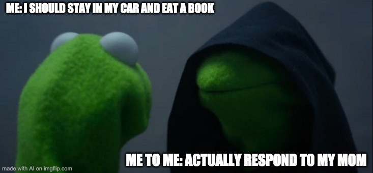 Evil Kermit | ME: I SHOULD STAY IN MY CAR AND EAT A BOOK; ME TO ME: ACTUALLY RESPOND TO MY MOM | image tagged in memes,evil kermit,ai memes,funny,baby jesus for moderator | made w/ Imgflip meme maker