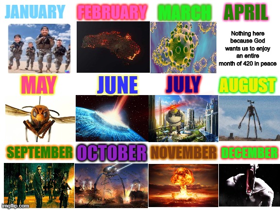 This is it.... the 2020 disaster calendar | FEBRUARY; APRIL; JANUARY; MARCH; Nothing here because God wants us to enjoy an entire month of 420 in peace; JUNE; MAY; JULY; AUGUST; NOVEMBER; DECEMBER; SEPTEMBER; OCTOBER | image tagged in blank white template | made w/ Imgflip meme maker