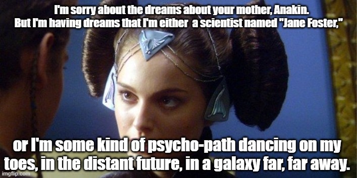 Natalie Portman. Not the best actress, but eh... | I'm sorry about the dreams about your mother, Anakin.
But I'm having dreams that I'm either  a scientist named "Jane Foster,"; or I'm some kind of psycho-path dancing on my toes, in the distant future, in a galaxy far, far away. | image tagged in star wars,padme | made w/ Imgflip meme maker