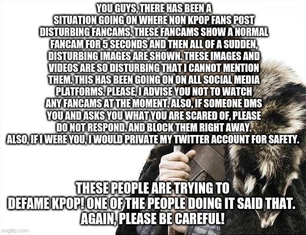 IMPORTANT! PLEASE READ! | YOU GUYS, THERE HAS BEEN A SITUATION GOING ON WHERE NON KPOP FANS POST DISTURBING FANCAMS. THESE FANCAMS SHOW A NORMAL FANCAM FOR 5 SECONDS AND THEN ALL OF A SUDDEN, DISTURBING IMAGES ARE SHOWN. THESE IMAGES AND VIDEOS ARE SO DISTURBING THAT I CANNOT MENTION THEM. THIS HAS BEEN GOING ON ON ALL SOCIAL MEDIA PLATFORMS. PLEASE, I ADVISE YOU NOT TO WATCH ANY FANCAMS AT THE MOMENT. ALSO, IF SOMEONE DMS YOU AND ASKS YOU WHAT YOU ARE SCARED OF, PLEASE DO NOT RESPOND. AND BLOCK THEM RIGHT AWAY. ALSO, IF I WERE YOU, I WOULD PRIVATE MY TWITTER ACCOUNT FOR SAFETY. THESE PEOPLE ARE TRYING TO DEFAME KPOP! ONE OF THE PEOPLE DOING IT SAID THAT. 
AGAIN, PLEASE BE CAREFUL! | image tagged in memes,brace yourselves x is coming | made w/ Imgflip meme maker