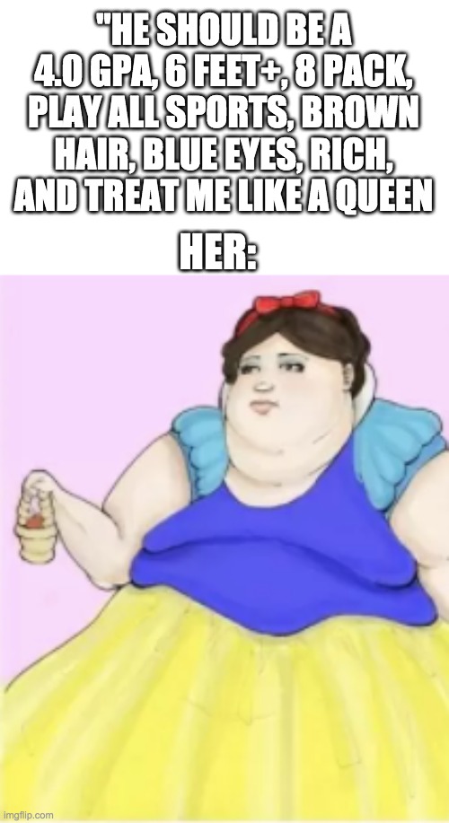 Fat Snow White | "HE SHOULD BE A 4.0 GPA, 6 FEET+, 8 PACK, PLAY ALL SPORTS, BROWN HAIR, BLUE EYES, RICH, AND TREAT ME LIKE A QUEEN; HER: | image tagged in snow white,memes,funny,baby jesus,frontpage,fun | made w/ Imgflip meme maker