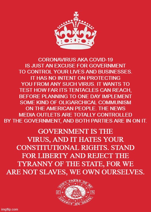 GOVERNMENT CROWN | CORONAVIRUS AKA COVID-19 IS JUST AN EXCUSE FOR GOVERNMENT TO CONTROL YOUR LIVES AND BUSINESSES. IT HAS NO INTENT ON PROTECTING YOU FROM ANY SUCH VIRUS. IT WANTS TO TEST HOW FAR ITS TENTACLES CAN REACH, BEFORE PLANNING TO ONE DAY IMPLEMENT SOME KIND OF OLIGARCHICAL COMMUNISM ON THE AMERICAN PEOPLE. THE NEWS MEDIA OUTLETS ARE TOTALLY CONTROLLED BY THE GOVERNMENT, AND BOTH PARTIES ARE IN ON IT. GOVERNMENT IS THE VIRUS, AND IT HATES YOUR CONSTITUTIONAL RIGHTS. STAND FOR LIBERTY AND REJECT THE TYRANNY OF THE STATE, FOR WE ARE NOT SLAVES, WE OWN OURSELVES. | image tagged in coronavirus,covid-19,masks,government,tyranny,mandate | made w/ Imgflip meme maker