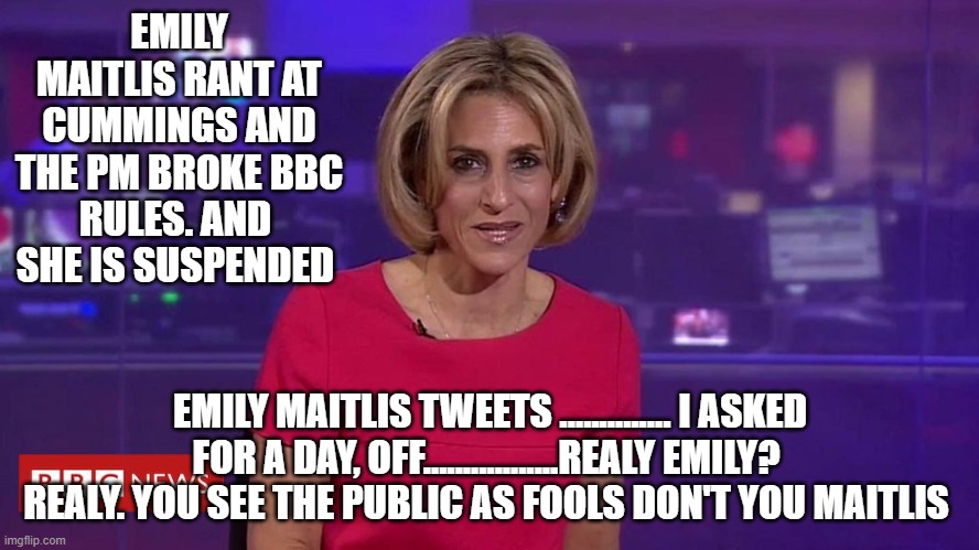 EMILY MAITLIS RANT AT CUMMINGS AND THE PM BROKE BBC RULES. AND  SHE IS SUSPENDED; EMILY MAITLIS TWEETS .............. I ASKED FOR A DAY, OFF.................REALY EMILY?  REALY. YOU SEE THE PUBLIC AS FOOLS DON'T YOU MAITLIS | image tagged in bbc newsflash | made w/ Imgflip meme maker
