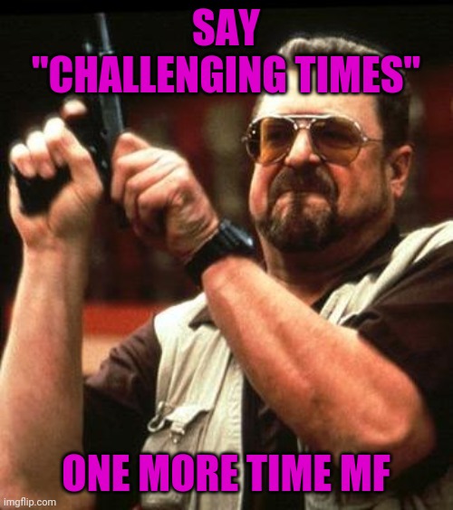 Say One More Time | SAY "CHALLENGING TIMES"; ONE MORE TIME MF | image tagged in say one more time | made w/ Imgflip meme maker