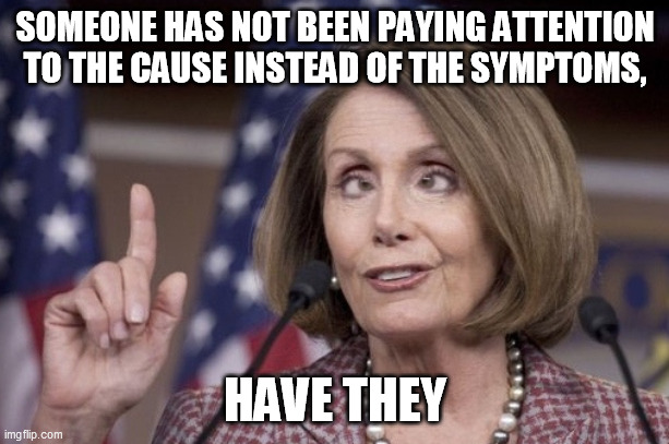 Nancy pelosi | SOMEONE HAS NOT BEEN PAYING ATTENTION TO THE CAUSE INSTEAD OF THE SYMPTOMS, HAVE THEY | image tagged in nancy pelosi | made w/ Imgflip meme maker