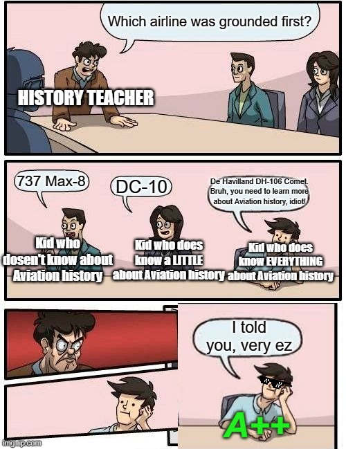 Boardroom Meeting Suggestion | Which airline was grounded first? HISTORY TEACHER; De Havilland DH-106 Comet. Bruh, you need to learn more about Aviation history, idiot! 737 Max-8; DC-10; Kid who does know a LITTLE about Aviation history; Kid who dosen't know about Aviation history; Kid who does know EVERYTHING about Aviation history; I told you, very ez; A++ | image tagged in memes,boardroom meeting suggestion,aviation,school | made w/ Imgflip meme maker