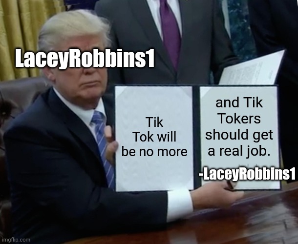 Because Tik Tok Is Cringe  | LaceyRobbins1; Tik Tok will be no more; and Tik Tokers should get a real job. -LaceyRobbins1 | image tagged in memes,trump bill signing | made w/ Imgflip meme maker