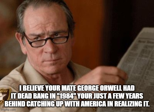 Tommy Lee Jones | I BELIEVE YOUR MATE GEORGE ORWELL HAD IT DEAD BANG IN "1984" YOUR JUST A FEW YEARS BEHIND CATCHING UP WITH AMERICA IN REALIZING IT. | image tagged in tommy lee jones | made w/ Imgflip meme maker