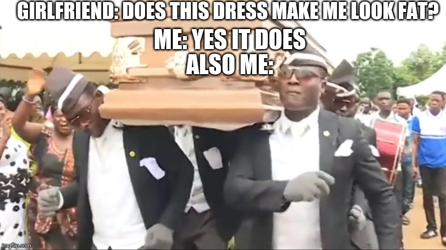 Coffin Dance | GIRLFRIEND: DOES THIS DRESS MAKE ME LOOK FAT? ME: YES IT DOES; ALSO ME: | image tagged in coffin dance | made w/ Imgflip meme maker