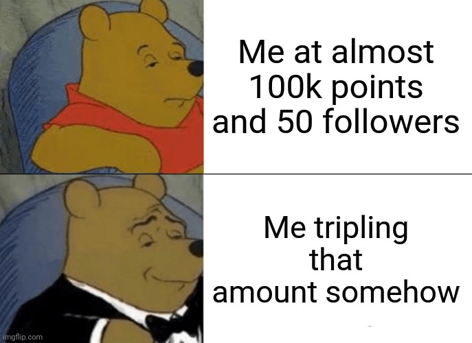 Tuxedo Winnie The Pooh | Me at almost 100k points and 50 followers; Me tripling that amount somehow | image tagged in memes,tuxedo winnie the pooh | made w/ Imgflip meme maker