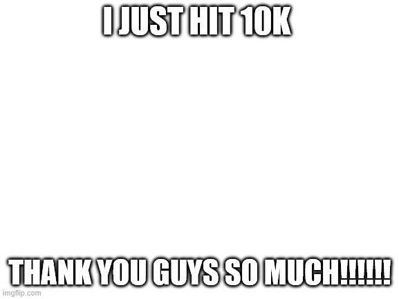 Blank White Template | I JUST HIT 10K; THANK YOU GUYS SO MUCH!!!!!! | image tagged in blank white template | made w/ Imgflip meme maker