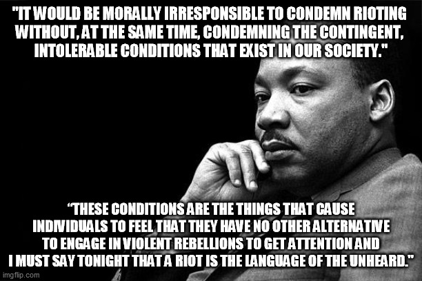 MLK on Looting Rioting | "IT WOULD BE MORALLY IRRESPONSIBLE TO CONDEMN RIOTING 
WITHOUT, AT THE SAME TIME, CONDEMNING THE CONTINGENT, 
INTOLERABLE CONDITIONS THAT EXIST IN OUR SOCIETY."; “THESE CONDITIONS ARE THE THINGS THAT CAUSE INDIVIDUALS TO FEEL THAT THEY HAVE NO OTHER ALTERNATIVE TO ENGAGE IN VIOLENT REBELLIONS TO GET ATTENTION AND I MUST SAY TONIGHT THAT A RIOT IS THE LANGUAGE OF THE UNHEARD." | image tagged in mlk,looting,protest,rioting | made w/ Imgflip meme maker