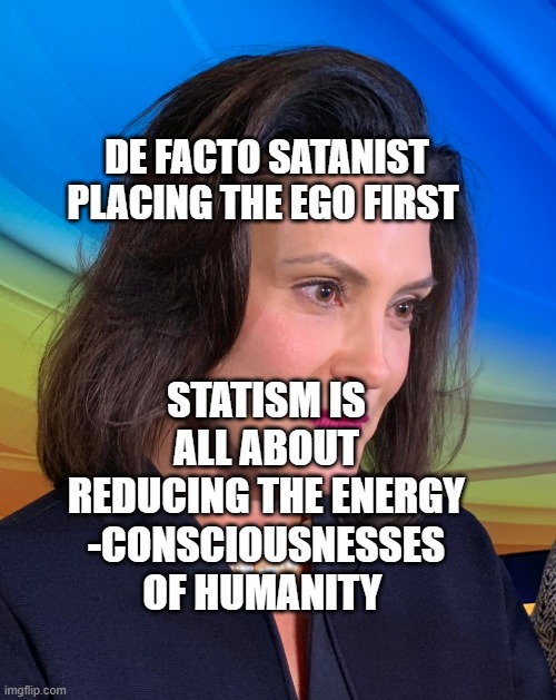Governor Whitmer | DE FACTO SATANIST PLACING THE EGO FIRST; STATISM IS ALL ABOUT REDUCING THE ENERGY -CONSCIOUSNESSES OF HUMANITY | image tagged in governor whitmer | made w/ Imgflip meme maker