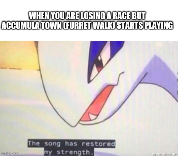 WHEN YOU ARE LOSING A RACE BUT ACCUMULA TOWN (FURRET WALK) STARTS PLAYING | image tagged in blank white template,this song has restored my strength | made w/ Imgflip meme maker