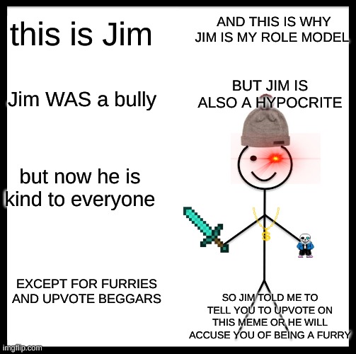 Be Like Bill Meme | AND THIS IS WHY JIM IS MY ROLE MODEL; this is Jim; BUT JIM IS ALSO A HYPOCRITE; Jim WAS a bully; but now he is kind to everyone; EXCEPT FOR FURRIES AND UPVOTE BEGGARS; SO JIM TOLD ME TO TELL YOU TO UPVOTE ON THIS MEME OR HE WILL ACCUSE YOU OF BEING A FURRY | image tagged in memes,be like bill | made w/ Imgflip meme maker