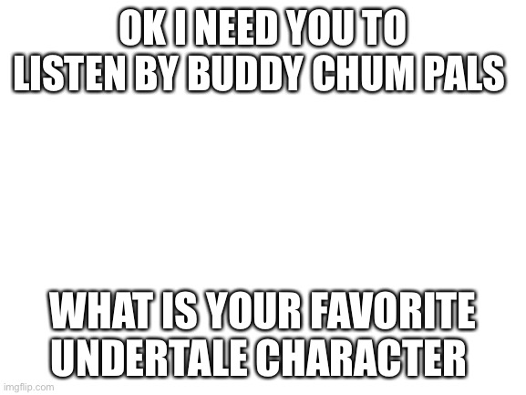 Blank White Template | OK I NEED YOU TO LISTEN BY BUDDY CHUM PALS; WHAT IS YOUR FAVORITE UNDERTALE CHARACTER | image tagged in blank white template | made w/ Imgflip meme maker