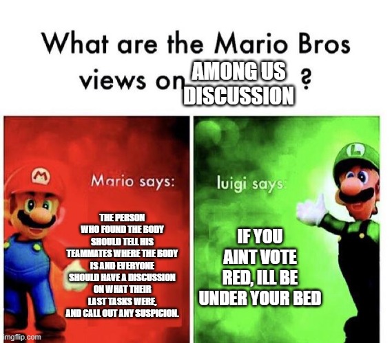 Mario Bros Views | AMONG US DISCUSSION; THE PERSON WHO FOUND THE BODY SHOULD TELL HIS TEAMMATES WHERE THE BODY IS AND EVERYONE SHOULD HAVE A DISCUSSION ON WHAT THEIR LAST TASKS WERE, AND CALL OUT ANY SUSPICION. IF YOU AINT VOTE RED, ILL BE UNDER YOUR BED | image tagged in mario bros views | made w/ Imgflip meme maker