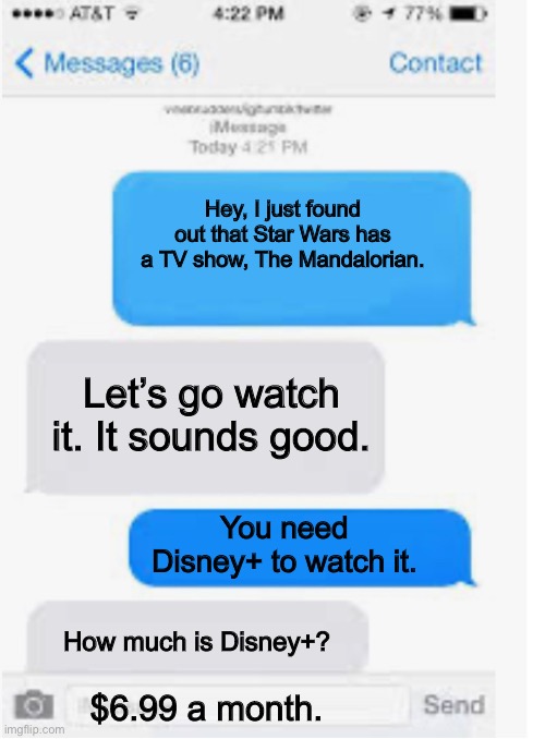 Blank Text Conversation | Hey, I just found out that Star Wars has a TV show, The Mandalorian. Let’s go watch it. It sounds good. You need Disney+ to watch it. How much is Disney+? $6.99 a month. | image tagged in blank text conversation,chat | made w/ Imgflip meme maker