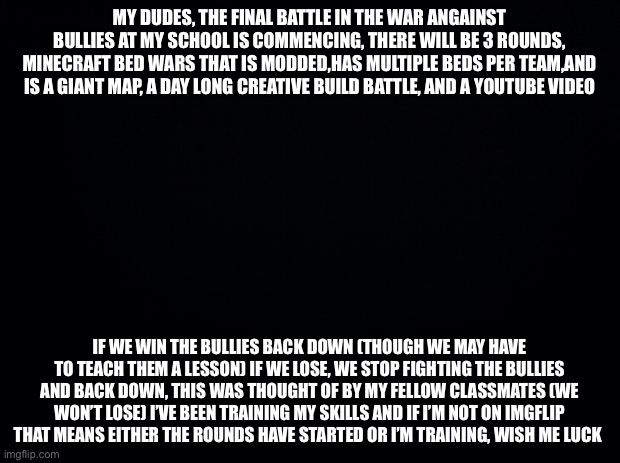 Black background | MY DUDES, THE FINAL BATTLE IN THE WAR ANGAINST BULLIES AT MY SCHOOL IS COMMENCING, THERE WILL BE 3 ROUNDS, MINECRAFT BED WARS THAT IS MODDED,HAS MULTIPLE BEDS PER TEAM,AND IS A GIANT MAP, A DAY LONG CREATIVE BUILD BATTLE, AND A YOUTUBE VIDEO; IF WE WIN THE BULLIES BACK DOWN (THOUGH WE MAY HAVE TO TEACH THEM A LESSON) IF WE LOSE, WE STOP FIGHTING THE BULLIES AND BACK DOWN, THIS WAS THOUGHT OF BY MY FELLOW CLASSMATES (WE WON’T LOSE) I’VE BEEN TRAINING MY SKILLS AND IF I’M NOT ON IMGFLIP THAT MEANS EITHER THE ROUNDS HAVE STARTED OR I’M TRAINING, WISH ME LUCK | image tagged in black background | made w/ Imgflip meme maker