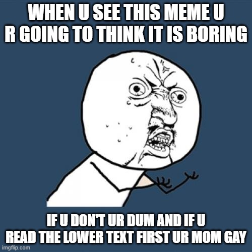 Y U No | WHEN U SEE THIS MEME U R GOING TO THINK IT IS BORING; IF U DON'T UR DUM AND IF U READ THE LOWER TEXT FIRST UR MOM GAY | image tagged in memes,y u no | made w/ Imgflip meme maker