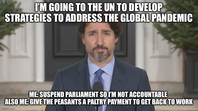 Trudeau at the UN | I’M GOING TO THE UN TO DEVELOP STRATEGIES TO ADDRESS THE GLOBAL PANDEMIC; ME: SUSPEND PARLIAMENT SO I’M NOT ACCOUNTABLE 
ALSO ME: HI VE THE PEASANTS A PALTRY PAYMENT TO GET BACK TO WORK | image tagged in justin trudeau,pandemic | made w/ Imgflip meme maker