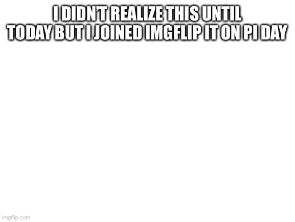 Blank White Template | I DIDN’T REALIZE THIS UNTIL TODAY BUT I JOINED IMGFLIP IT ON PI DAY | image tagged in blank white template | made w/ Imgflip meme maker