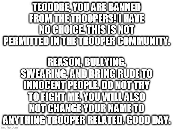 Blank White Template | REASON, BULLYING, SWEARING, AND BRING RUDE TO INNOCENT PEOPLE. DO NOT TRY TO FIGHT ME. YOU WILL ALSO NOT CHANGE YOUR NAME TO ANYTHING TROOPER RELATED. GOOD DAY. TEODORE, YOU ARE BANNED FROM THE TROOPERS! I HAVE NO CHOICE. THIS IS NOT PERMITTED IN THE TROOPER COMMUNITY. | image tagged in blank white template | made w/ Imgflip meme maker