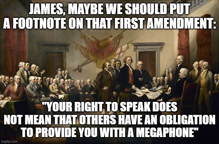 James, maybe we should add a footnote | JAMES, MAYBE WE SHOULD PUT A FOOTNOTE ON THAT FIRST AMENDMENT:; "YOUR RIGHT TO SPEAK DOES NOT MEAN THAT OTHERS HAVE AN OBLIGATION TO PROVIDE YOU WITH A MEGAPHONE" | image tagged in founding fathers | made w/ Imgflip meme maker