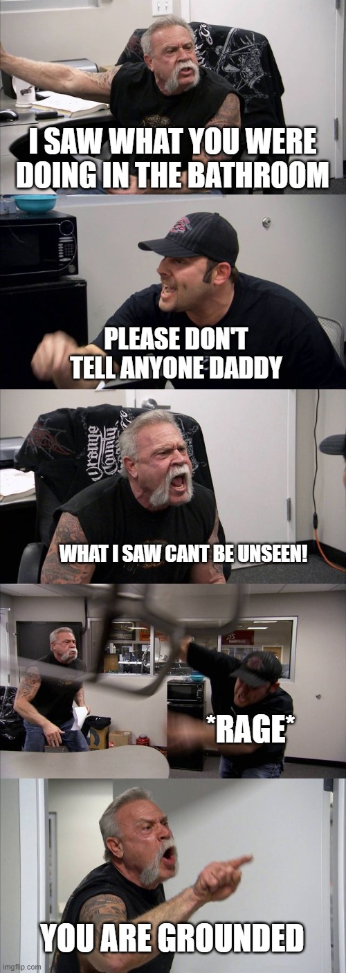 American Chopper Argument Meme | I SAW WHAT YOU WERE DOING IN THE BATHROOM; PLEASE DON'T TELL ANYONE DADDY; WHAT I SAW CANT BE UNSEEN! *RAGE*; YOU ARE GROUNDED | image tagged in memes,american chopper argument | made w/ Imgflip meme maker