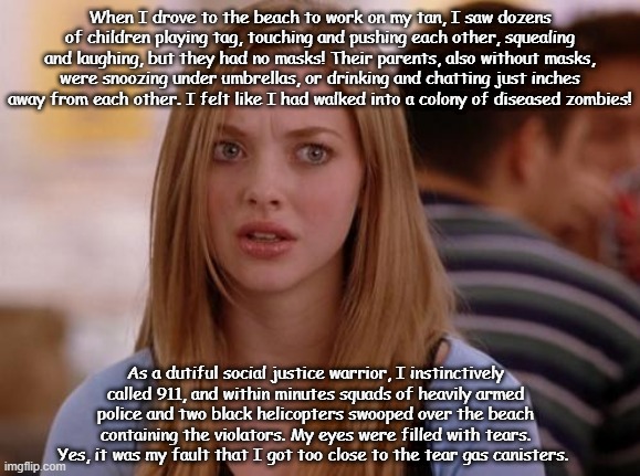 OMG Karen Meme | When I drove to the beach to work on my tan, I saw dozens of children playing tag, touching and pushing each other, squealing and laughing, but they had no masks! Their parents, also without masks, were snoozing under umbrellas, or drinking and chatting just inches away from each other. I felt like I had walked into a colony of diseased zombies! As a dutiful social justice warrior, I instinctively called 911, and within minutes squads of heavily armed police and two black helicopters swooped over the beach containing the violators. My eyes were filled with tears. Yes, it was my fault that I got too close to the tear gas canisters. | image tagged in memes,omg karen | made w/ Imgflip meme maker