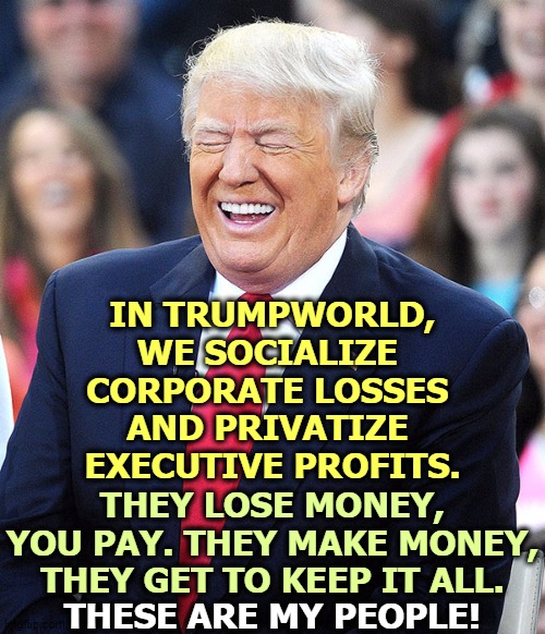 Your tax money goes to pay executive bonuses. Those millions don't help the economy. That's the GOP you're defending. |  IN TRUMPWORLD, WE SOCIALIZE 
CORPORATE LOSSES 
AND PRIVATIZE 
EXECUTIVE PROFITS. THEY LOSE MONEY, YOU PAY. THEY MAKE MONEY, THEY GET TO KEEP IT ALL. THESE ARE MY PEOPLE! | image tagged in trump laughing,trump,corporate,welfare,greed,taxes | made w/ Imgflip meme maker