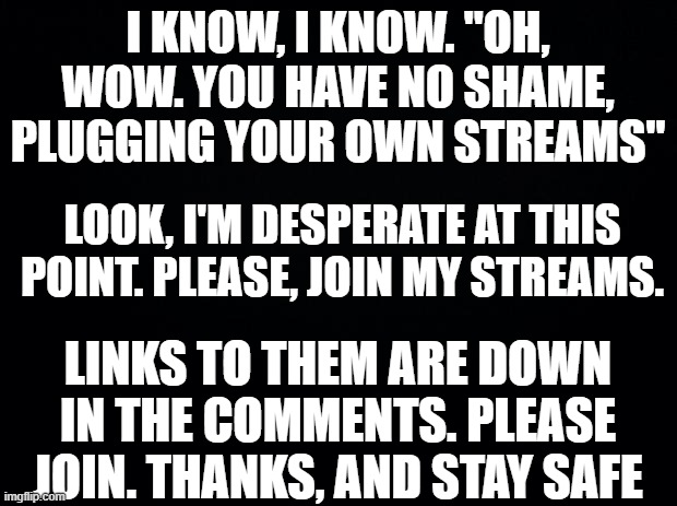 PLEASE JOIN! | I KNOW, I KNOW. "OH, WOW. YOU HAVE NO SHAME, PLUGGING YOUR OWN STREAMS"; LOOK, I'M DESPERATE AT THIS POINT. PLEASE, JOIN MY STREAMS. LINKS TO THEM ARE DOWN IN THE COMMENTS. PLEASE JOIN. THANKS, AND STAY SAFE | image tagged in black background,pls | made w/ Imgflip meme maker
