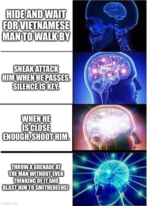 Expanding Brain | HIDE AND WAIT FOR VIETNAMESE MAN TO WALK BY; SNEAK ATTACK HIM WHEN HE PASSES. SILENCE IS KEY. WHEN HE IS CLOSE ENOUGH, SHOOT HIM. THROW A GRENADE AT THE MAN WITHOUT EVEN THINKING OF IT AND BLAST HIM TO SMITHEREENS! | image tagged in memes,expanding brain | made w/ Imgflip meme maker