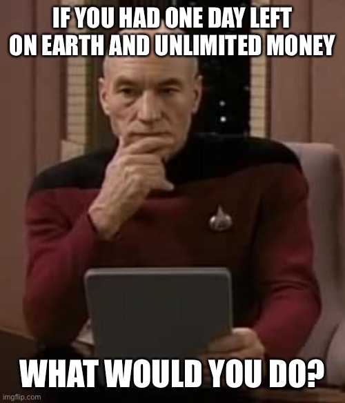 picard thinking | IF YOU HAD ONE DAY LEFT ON EARTH AND UNLIMITED MONEY; WHAT WOULD YOU DO? | image tagged in picard thinking,memes | made w/ Imgflip meme maker