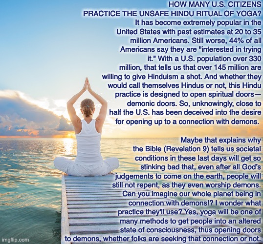 HOW MANY U.S. CITIZENS PRACTICE THE UNSAFE HINDU RITUAL OF YOGA?
It has become extremely popular in the United States with past estimates at 20 to 35 million Americans. Still worse, 44% of all Americans say they are "interested in trying it." With a U.S. population over 330 million, that tells us that over 145 million are
willing to give Hinduism a shot. And whether they
would call themselves Hindus or not, this Hindu
practice is designed to open spiritual doors—
demonic doors. So, unknowingly, close to
half the U.S. has been deceived into the desire
for opening up to a connection with demons. Maybe that explains why the Bible (Revelation 9) tells us societal conditions in these last days will get so stinking bad that, even after all God’s judgements to come on the earth, people will still not repent, as they even worship demons. Can you imagine our whole planet being in connection with demons!? I wonder what practice they'll use? Yes, yoga will be one of many methods to get people into an altered state of consciousness, thus opening doors to demons, whether folks are seeking that connection or not. | image tagged in yoga,hindu,demon,god,bible,united states | made w/ Imgflip meme maker