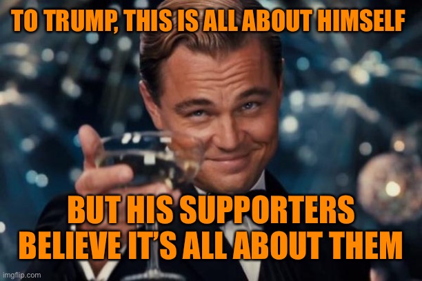 Leonardo Dicaprio Cheers Meme | TO TRUMP, THIS IS ALL ABOUT HIMSELF BUT HIS SUPPORTERS BELIEVE IT’S ALL ABOUT THEM | image tagged in memes,leonardo dicaprio cheers | made w/ Imgflip meme maker