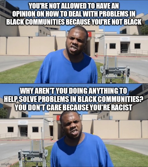 YOU'RE NOT ALLOWED TO HAVE AN OPINION ON HOW TO DEAL WITH PROBLEMS IN BLACK COMMUNITIES BECAUSE YOU'RE NOT BLACK; WHY AREN'T YOU DOING ANYTHING TO HELP SOLVE PROBLEMS IN BLACK COMMUNITIES? YOU DON'T CARE BECAUSE YOU'RE RACIST | image tagged in angry black man | made w/ Imgflip meme maker