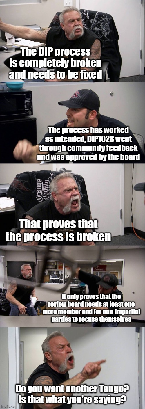 American Chopper Argument Meme | The DIP process is completely broken and needs to be fixed; The process has worked as intended, DIP1028 went through community feedback and was approved by the board; That proves that the process is broken; It only proves that the review board needs at least one more member and for non-impartial parties to recuse themselves; Do you want another Tango? Is that what you're saying? | image tagged in memes,american chopper argument | made w/ Imgflip meme maker