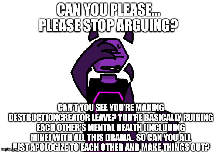 CAN YOU PLEASE... PLEASE STOP ARGUING? CAN’T YOU SEE YOU’RE MAKING DESTRUCTIONCREATOR LEAVE? YOU’RE BASICALLY RUINING EACH OTHER’S MENTAL HEALTH (INCLUDING MINE) WITH ALL THIS DRAMA.. SO CAN YOU ALL JUST APOLOGIZE TO EACH OTHER AND MAKE THINGS OUT? | made w/ Imgflip meme maker