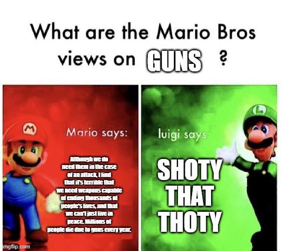 What are the mario bros views on guns | GUNS; Although we do need them in the case of an attack, I find that it's terrible that we need weapons capable of ending thousands of people's lives, and that we can't just live in peace. Millions of people die due to guns every year. SHOTY THAT THOTY | image tagged in mario bros views | made w/ Imgflip meme maker